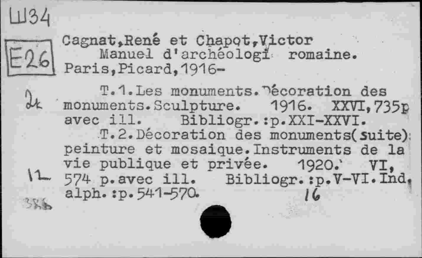 ﻿LU32|
E2.6
Cagnat»René et ChapqtrVictor
Manuel d’archêologi romaine. Paris,Picard,19zl6-
il
’Ab
ТИ.Les monuments.décoration des monuments. Sculpture. 19^6. XXVI, 735p avec ill., Bibliogr.:p.XXI-XXVI.
T.2.Décoration des monument s( suite): peinture et mosaïque.Instruments de la vie publique et privée. I92O.1 VI, 574- p.avec ill. Bibliogr. îp.V-VI» Ind, alph. :p. 54Л-570.	/(,